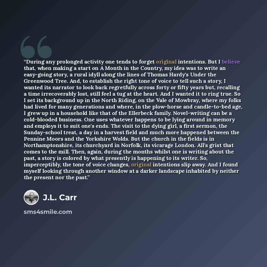 “During any prolonged activity one tends to forget original intentions. But I believe that, when making a start on A Month in the Country, my idea was to write an easy-going story, a rural idyll along the lines of Thomas Hardy's Under the Greenwood Tree. And, to establish the right tone of voice to…” quote by J.L. Carr