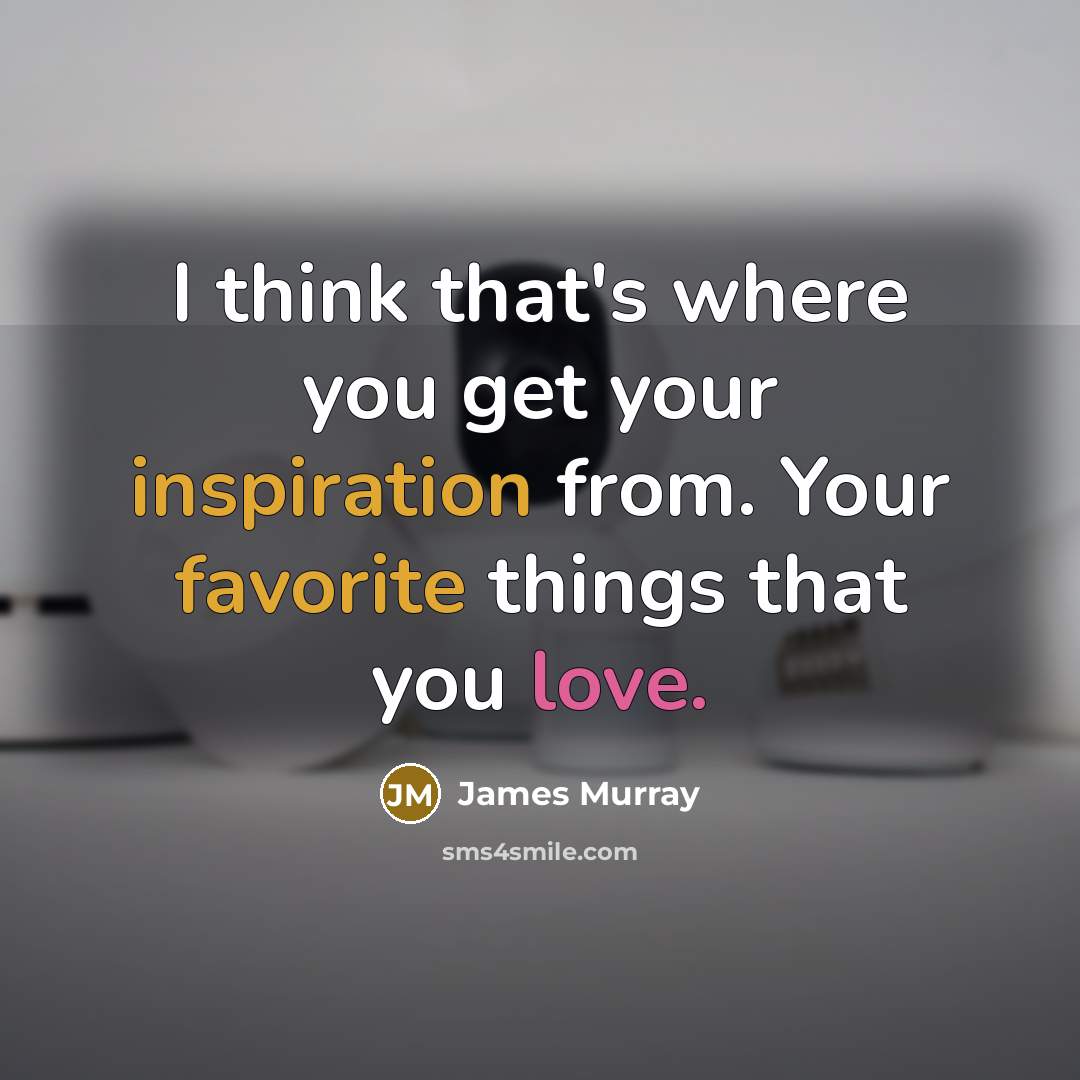 “I think that's where you get your inspiration from. Your favorite things that you love.” quote by James Murray