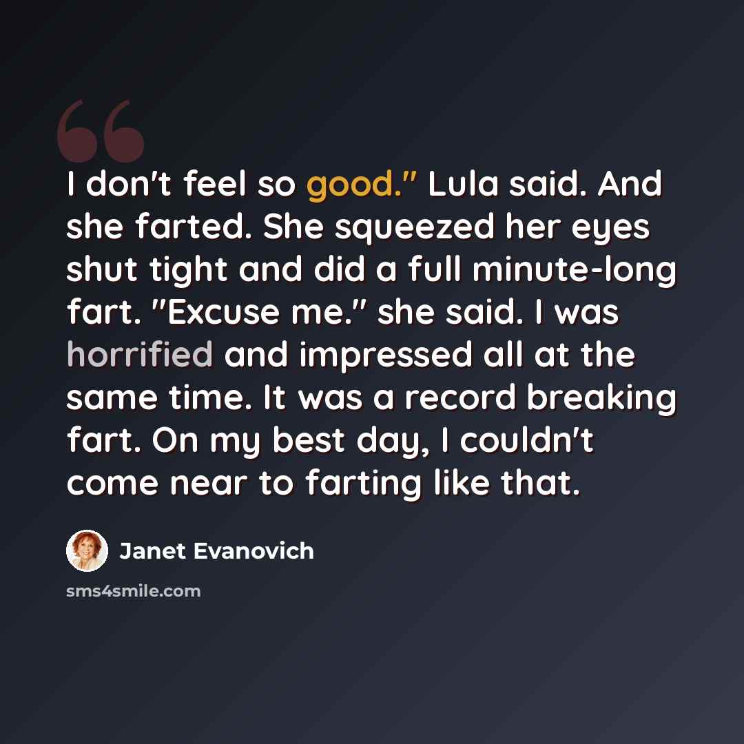 “I don't feel so good." Lula said. And she farted. She squeezed her eyes shut tight and did a full minute-long fart. "Excuse me." she said. I was horrified and impressed all at the same time. It was a record breaking fart. On my best day, I couldn't come near to farting like that.” quote by Janet Evanovich
