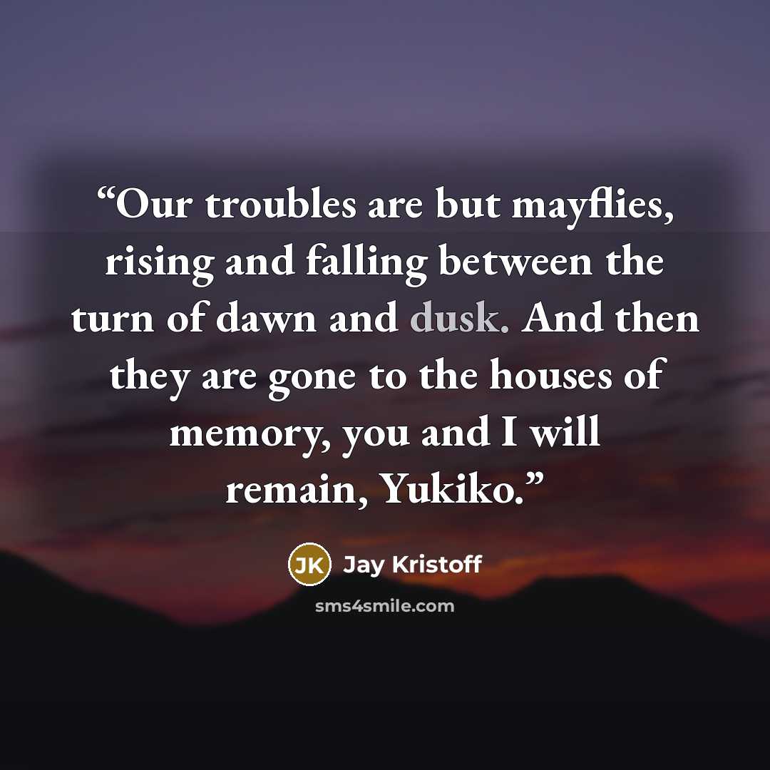 “Our troubles are but mayflies, rising and falling between the turn of dawn and dusk. And then they are gone to the houses of memory, you and I will remain, Yukiko.” quote by Jay Kristoff