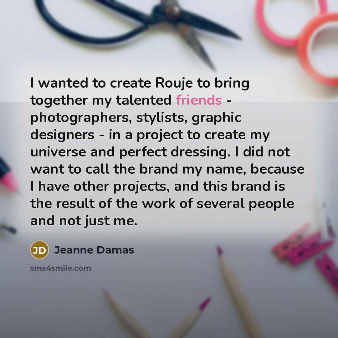 “I wanted to create Rouje to bring together my talented friends - photographers, stylists, graphic designers - in a project to create my universe and perfect dressing. I did not want to call the brand my name, because I have other projects, and this brand is the result of the work of several people…” quote by Jeanne Damas