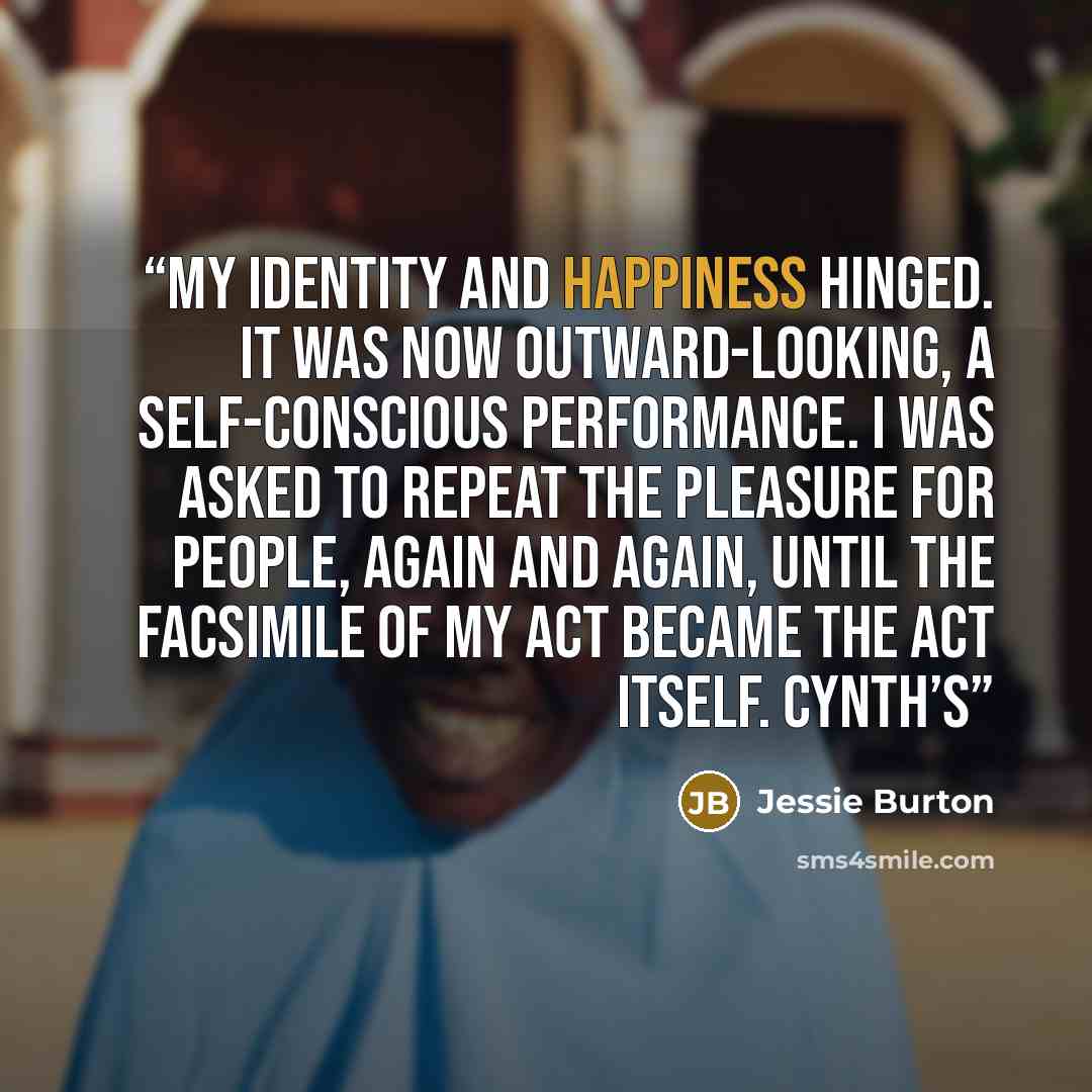 “my identity and happiness hinged. It was now outward-looking, a self-conscious performance. I was asked to repeat the pleasure for people, again and again, until the facsimile of my act became the act itself. Cynth’s” quote by Jessie Burton