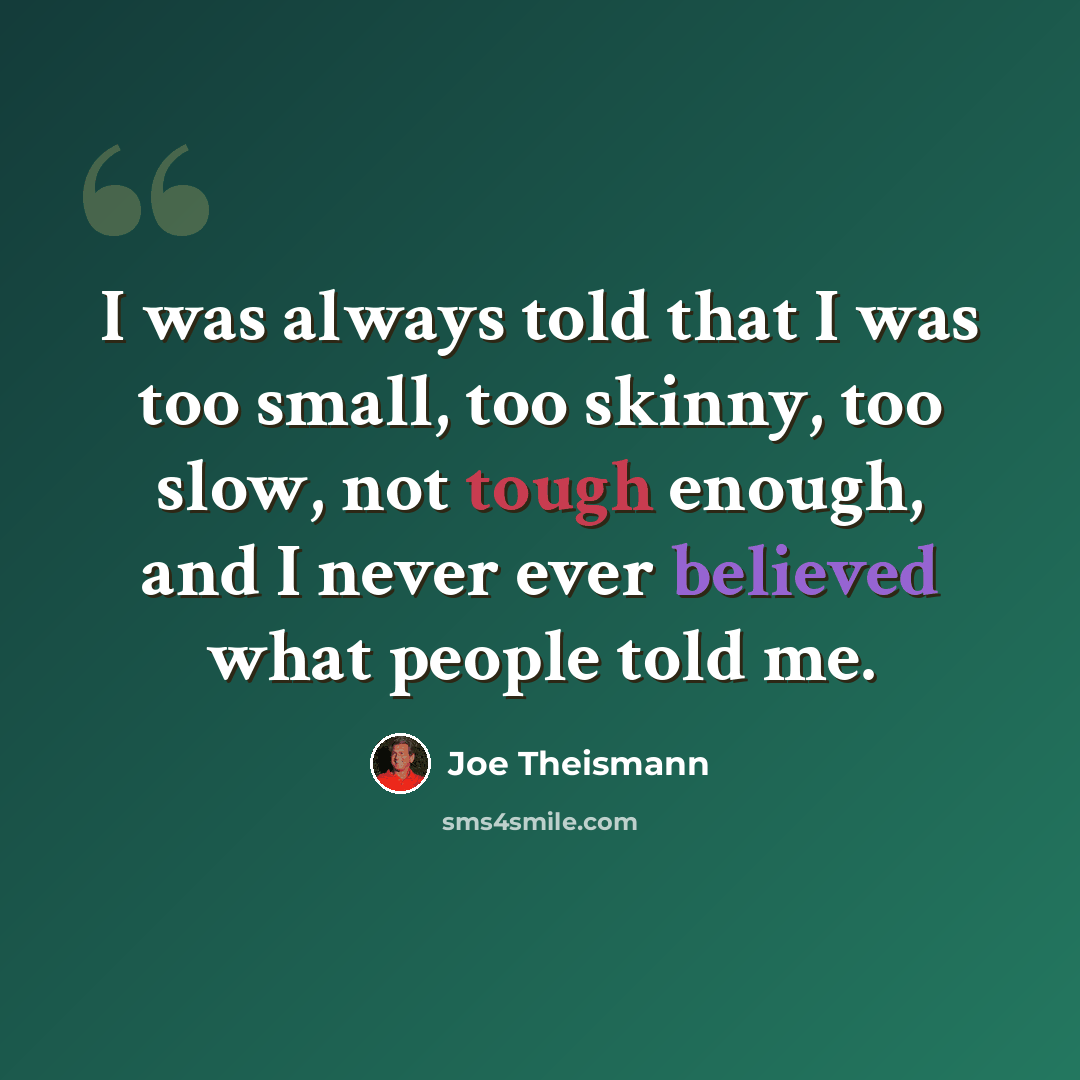 “I was always told that I was too small, too skinny, too slow, not tough enough, and I never ever believed what people told me.” quote by Joe Theismann