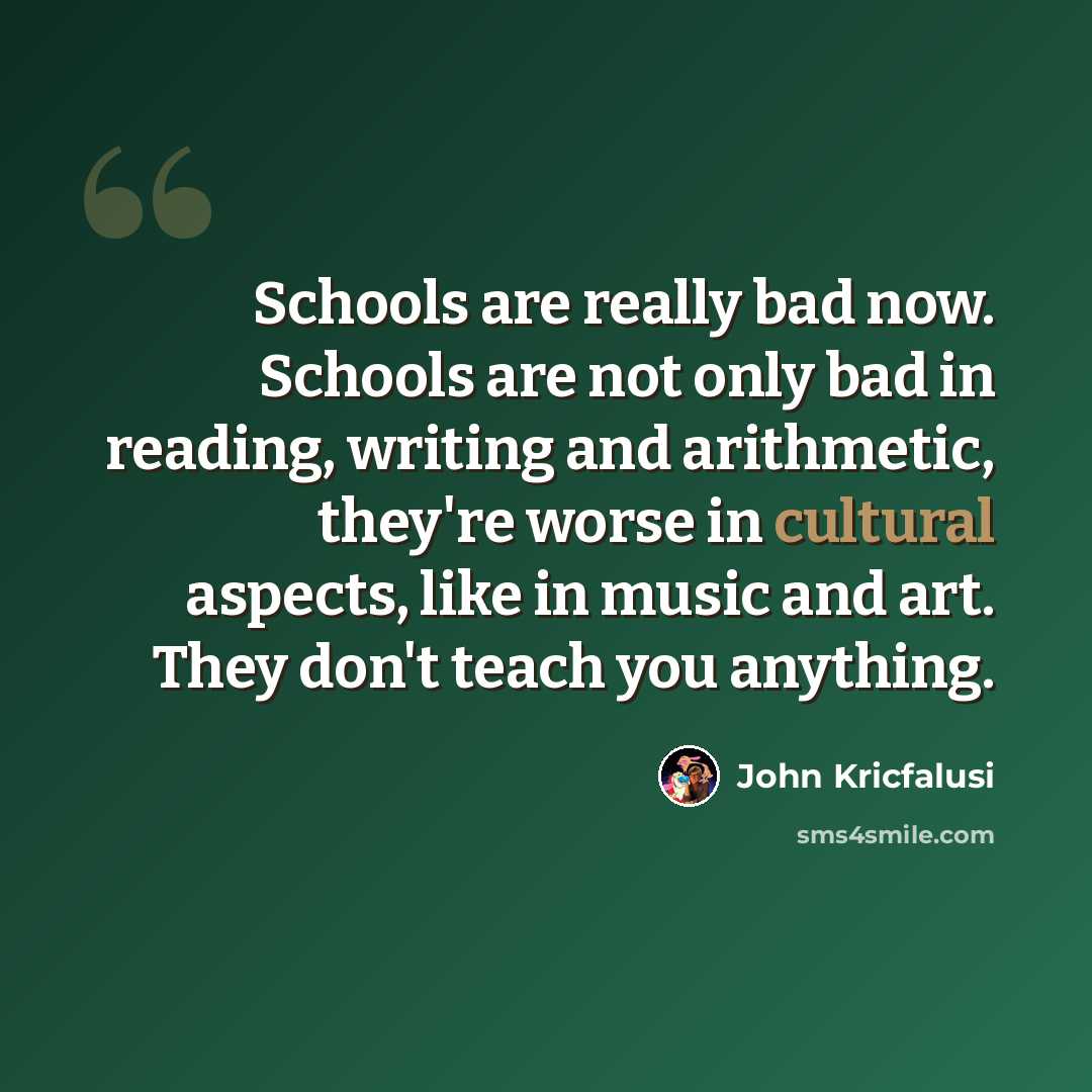 “Schools are really bad now. Schools are not only bad in reading, writing and arithmetic, they're worse in cultural aspects, like in music and art. They don't teach you anything.” quote by John Kricfalusi