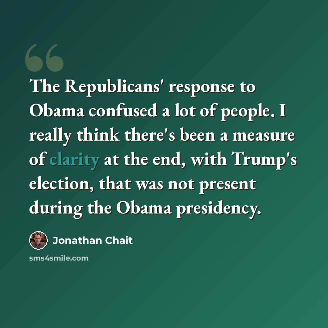 “The Republicans' response to Obama confused a lot of people. I really think there's been a measure of clarity at the end, with Trump's election, that was not present during the Obama presidency.” quote by Jonathan Chait