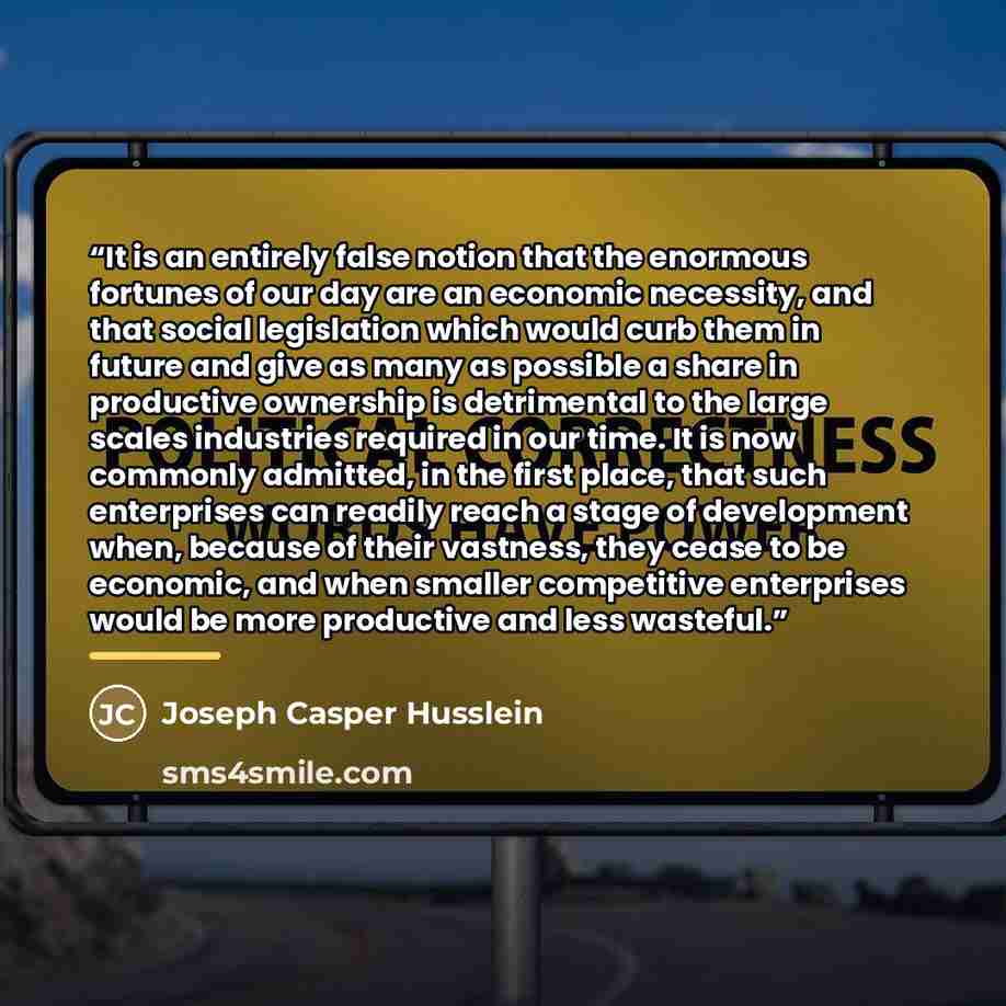 “It is an entirely false notion that the enormous fortunes of our day are an economic necessity, and that social legislation which would curb them in future and give as many as possible a share in productive ownership is detrimental to the large scales industries required in our time. It is now…” quote by Joseph Casper Husslein