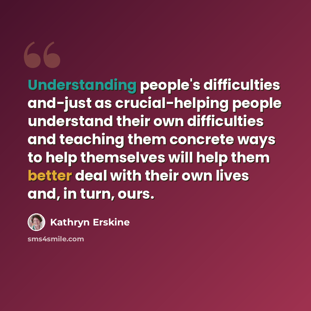 “Understanding people's difficulties and-just as crucial-helping people understand their own difficulties and teaching them concrete ways to help themselves will help them better deal with their own lives and, in turn, ours.” quote by Kathryn Erskine