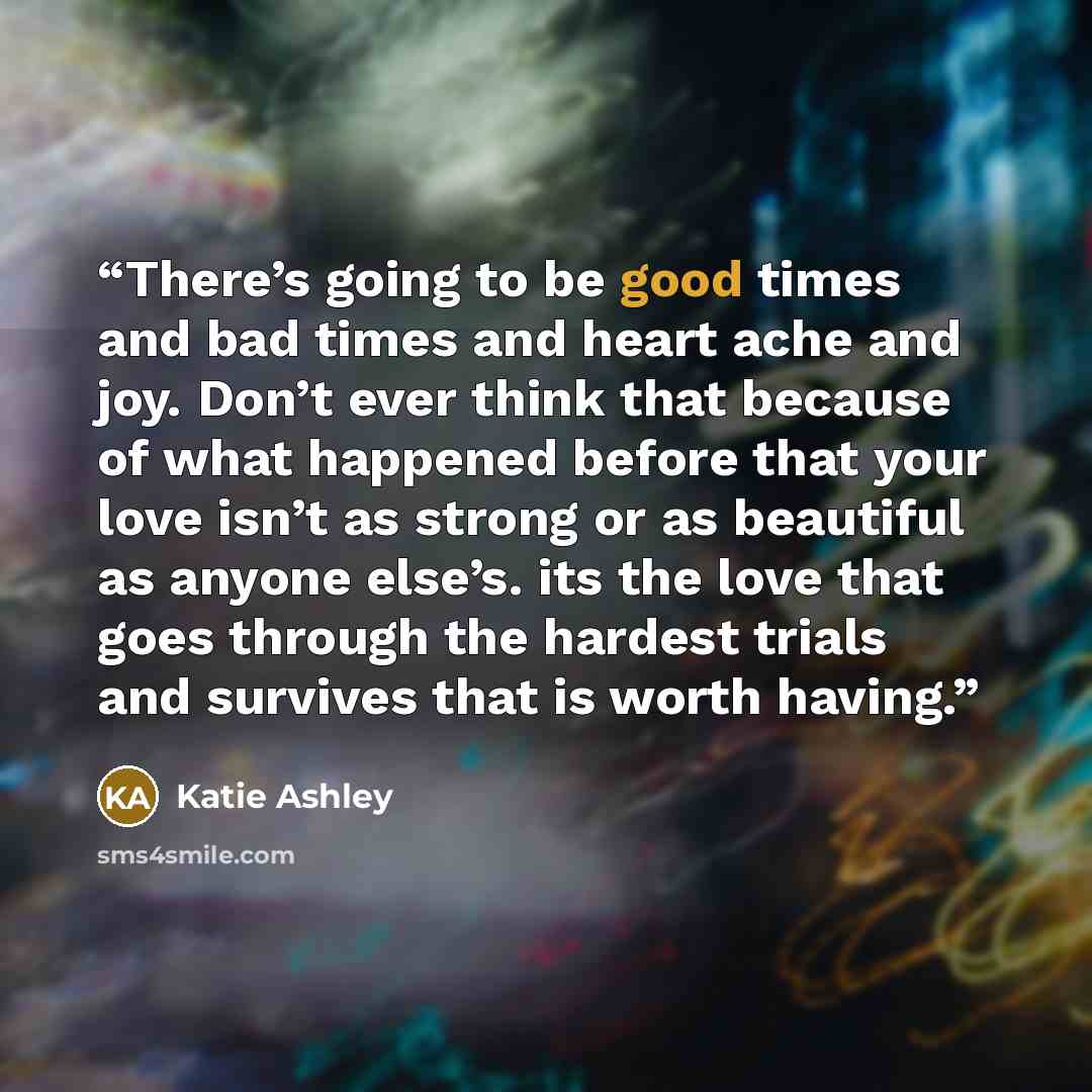 “There’s going to be good times and bad times and heart ache and joy. Don’t ever think that because of what happened before that your love isn’t as strong or as beautiful as anyone else’s. its the love that goes through the hardest trials and survives that is worth having.” quote by Katie Ashley