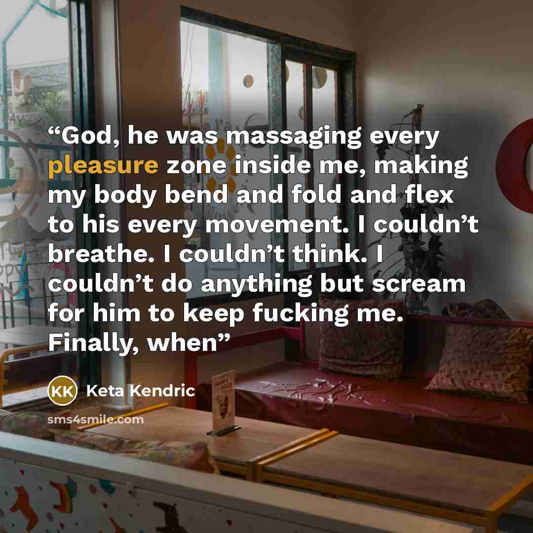 “God, he was massaging every pleasure zone inside me, making my body bend and fold and flex to his every movement. I couldn’t breathe. I couldn’t think. I couldn’t do anything but scream for him to keep fucking me. Finally, when” quote by Keta Kendric
