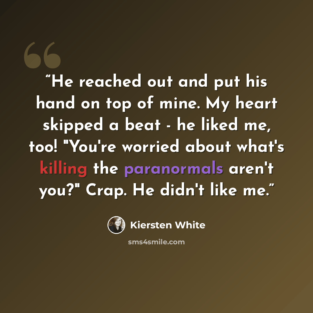 “He reached out and put his hand on top of mine. My heart skipped a beat - he liked me, too! "You're worried about what's killing the paranormals aren't you?" Crap. He didn't like me.” quote by Kiersten White
