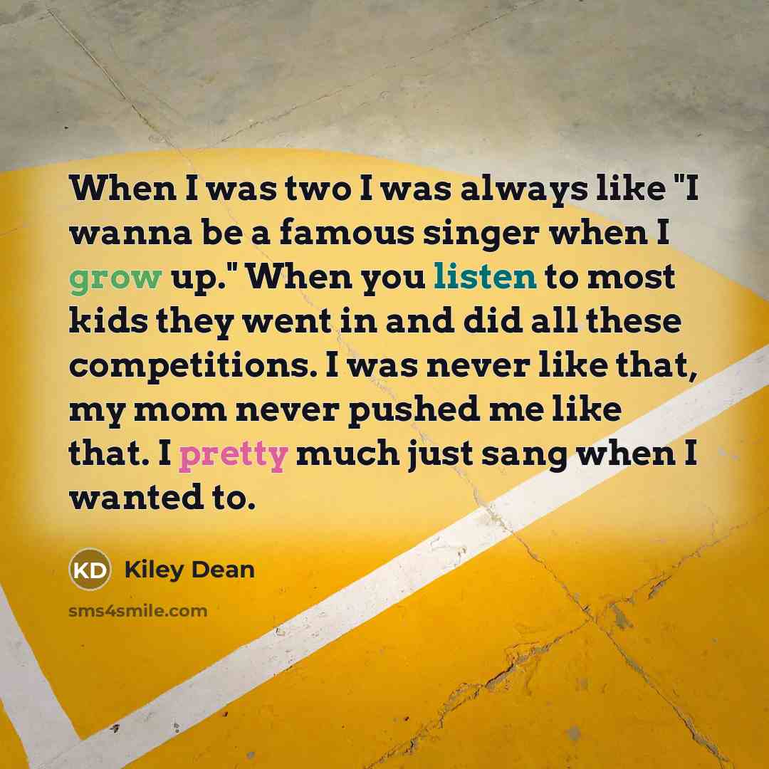 “When I was two I was always like "I wanna be a famous singer when I grow up." When you listen to most kids they went in and did all these competitions. I was never like that, my mom never pushed me like that. I pretty much just sang when I wanted to.” quote by Kiley Dean