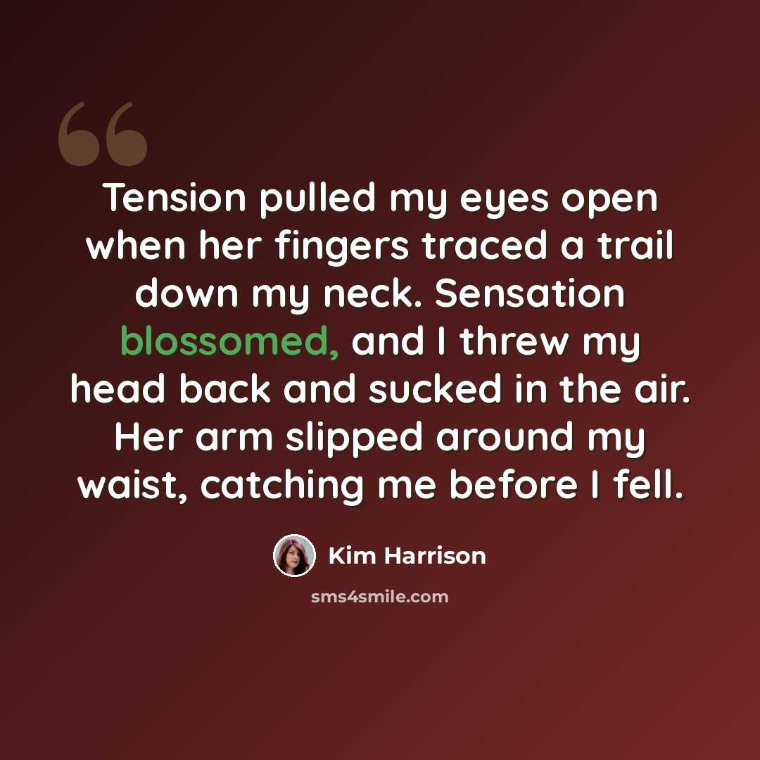 “Tension pulled my eyes open when her fingers traced a trail down my neck. Sensation blossomed, and I threw my head back and sucked in the air. Her arm slipped around my waist, catching me before I fell.” quote by Kim Harrison