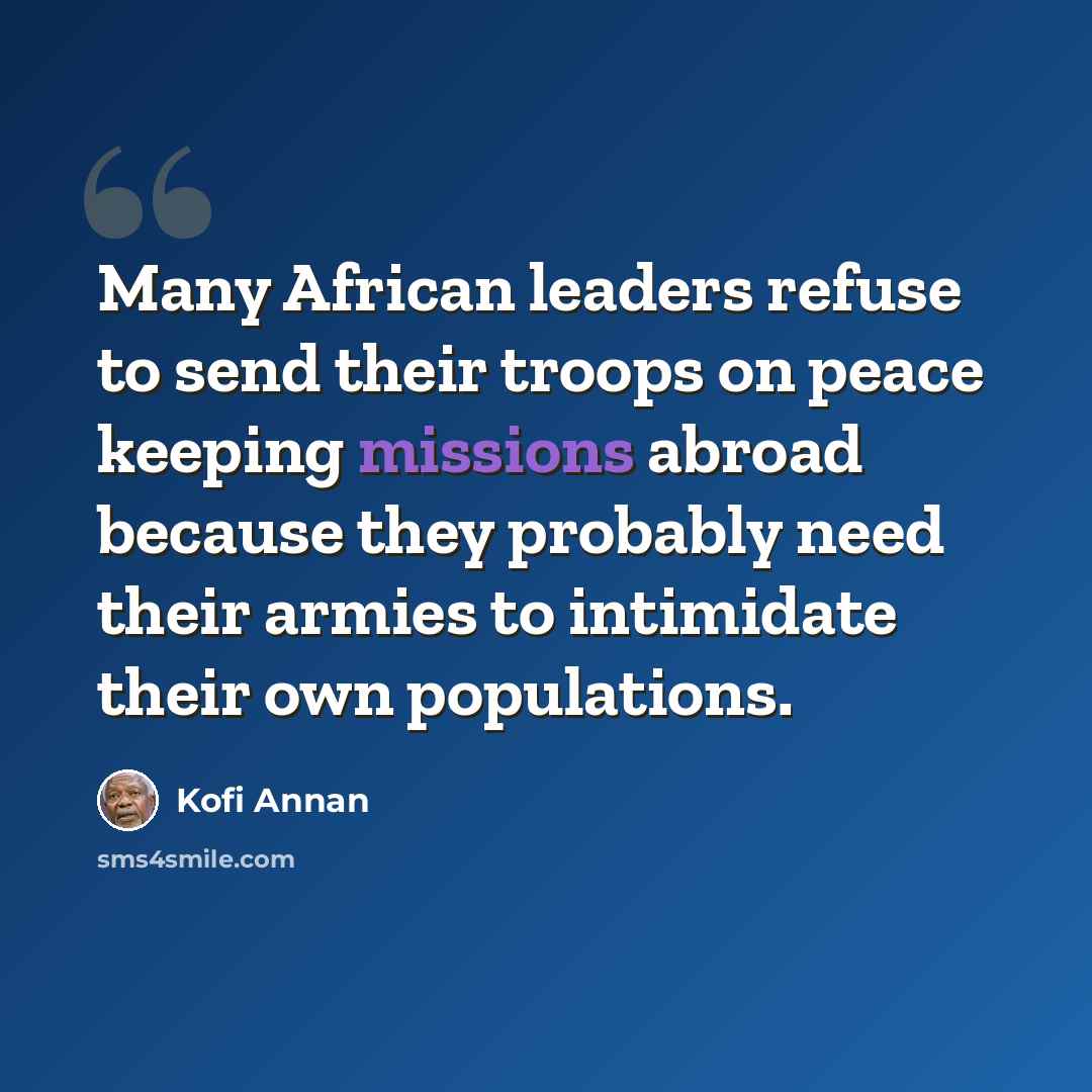 “Many African leaders refuse to send their troops on peace keeping missions abroad because they probably need their armies to intimidate their own populations.” quote by Kofi Annan