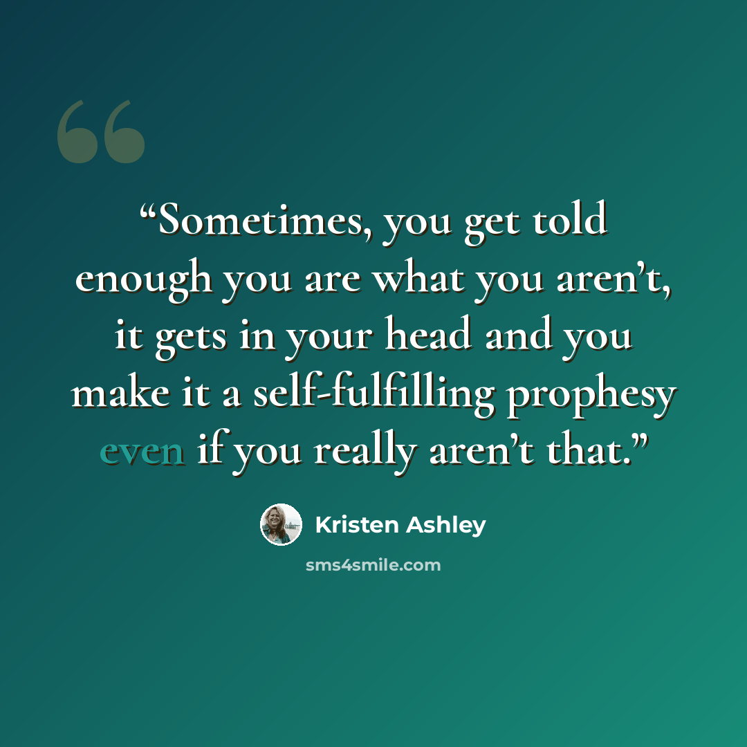 “Sometimes, you get told enough you are what you aren’t, it gets in your head and you make it a self-fulfilling prophesy even if you really aren’t that.” quote by Kristen Ashley