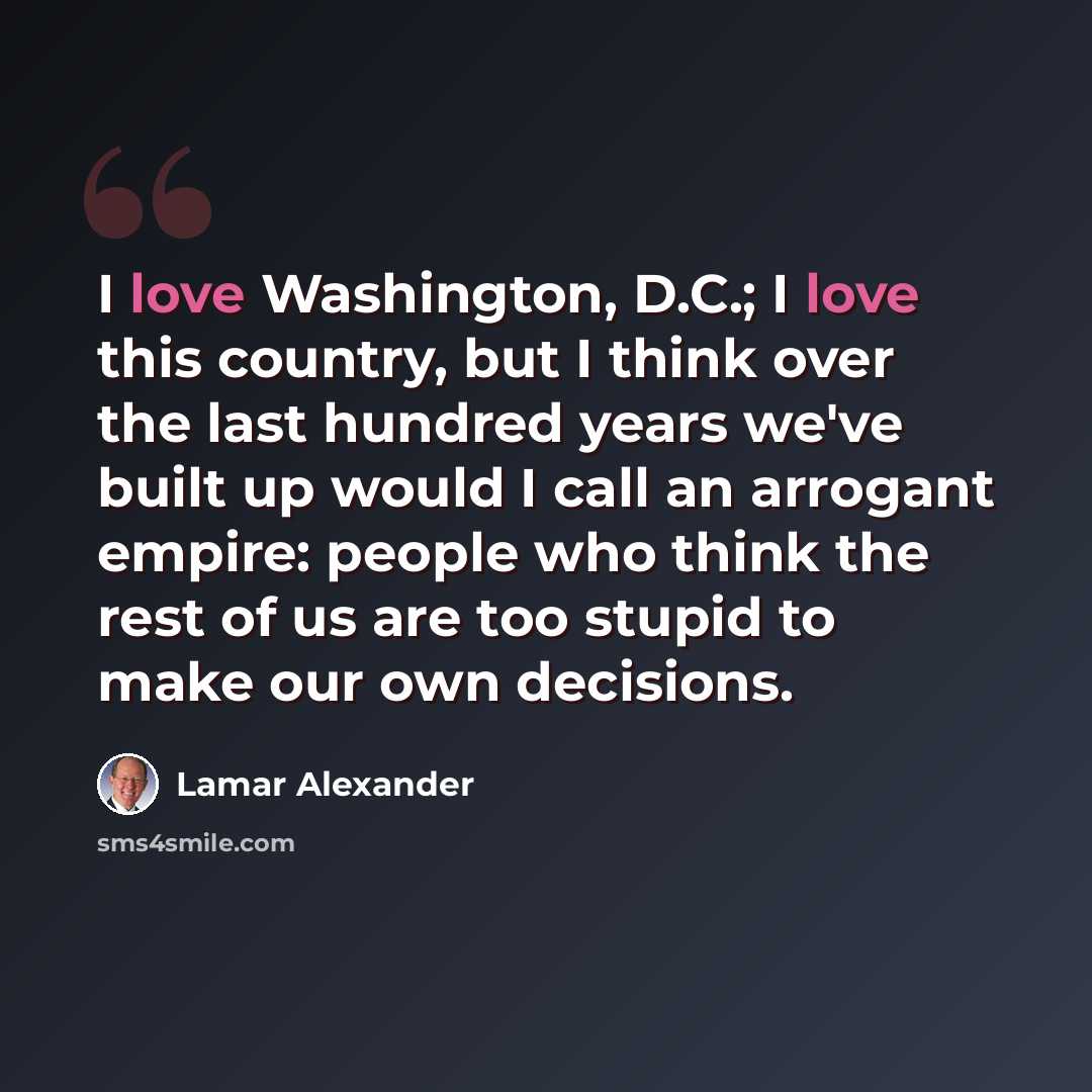 “I love Washington, D.C.; I love this country, but I think over the last hundred years we've built up would I call an arrogant empire: people who think the rest of us are too stupid to make our own decisions.” quote by Lamar Alexander