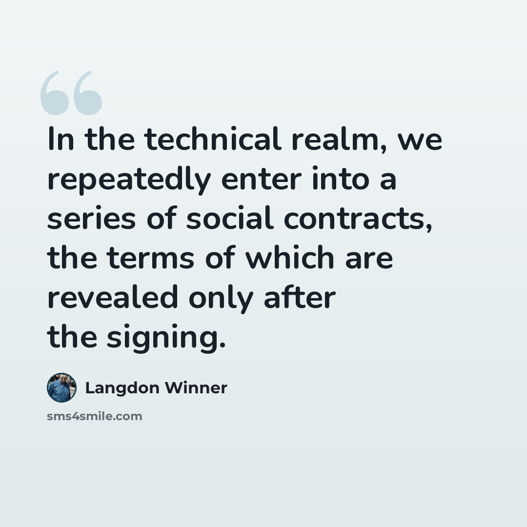 “In the technical realm, we repeatedly enter into a series of social contracts, the terms of which are revealed only after the signing.” quote by Langdon Winner