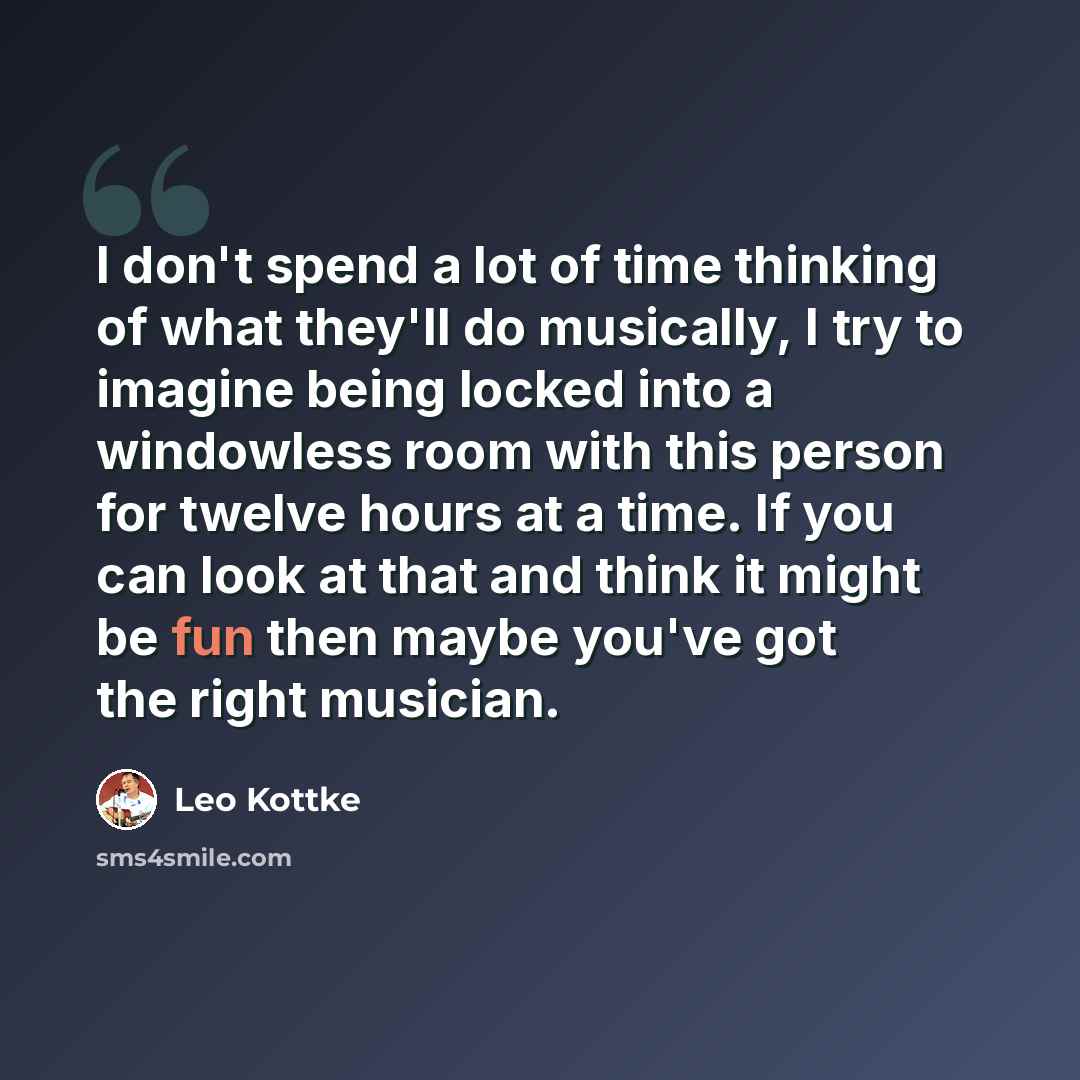 “I don't spend a lot of time thinking of what they'll do musically, I try to imagine being locked into a windowless room with this person for twelve hours at a time. If you can look at that and think it might be fun then maybe you've got the right musician.” quote by Leo Kottke
