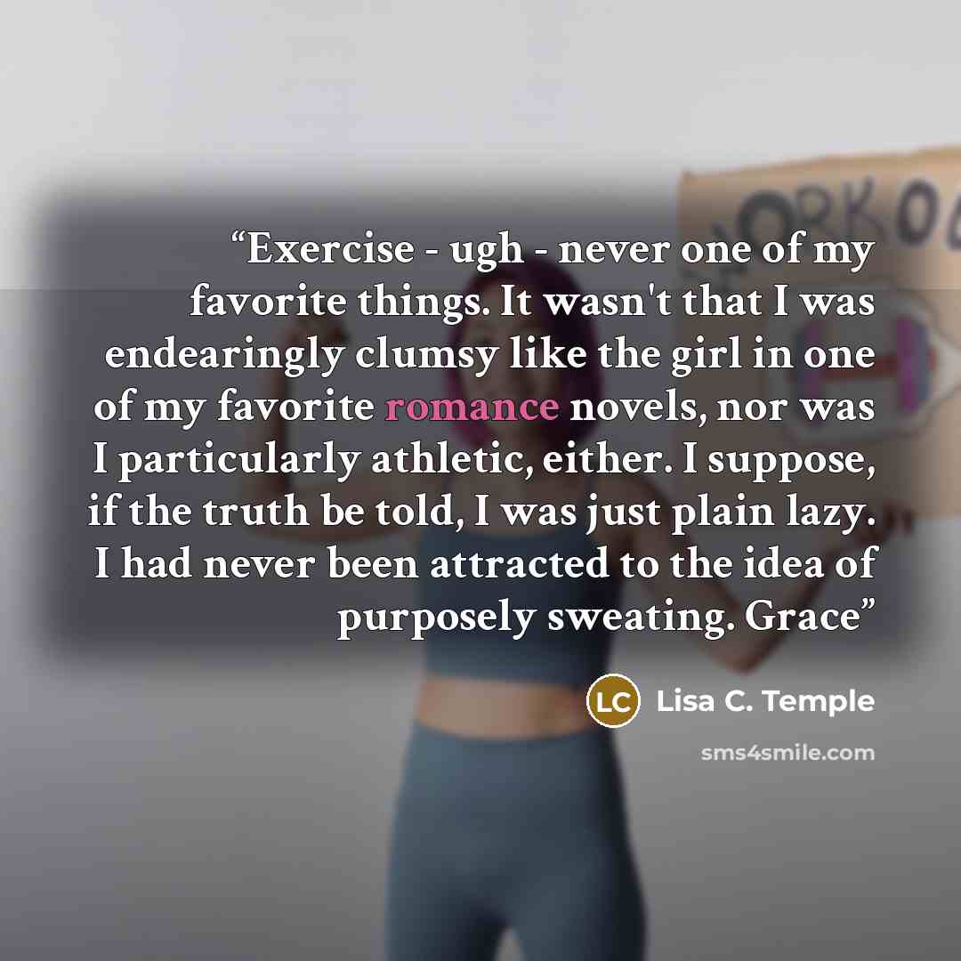 “Exercise - ugh - never one of my favorite things. It wasn't that I was endearingly clumsy like the girl in one of my favorite romance novels, nor was I particularly athletic, either. I suppose, if the truth be told, I was just plain lazy. I had never been attracted to the idea of purposely…” quote by Lisa C. Temple