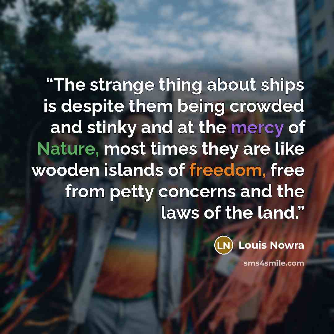 “The strange thing about ships is despite them being crowded and stinky and at the mercy of Nature, most times they are like wooden islands of freedom, free from petty concerns and the laws of the land.” quote by Louis Nowra
