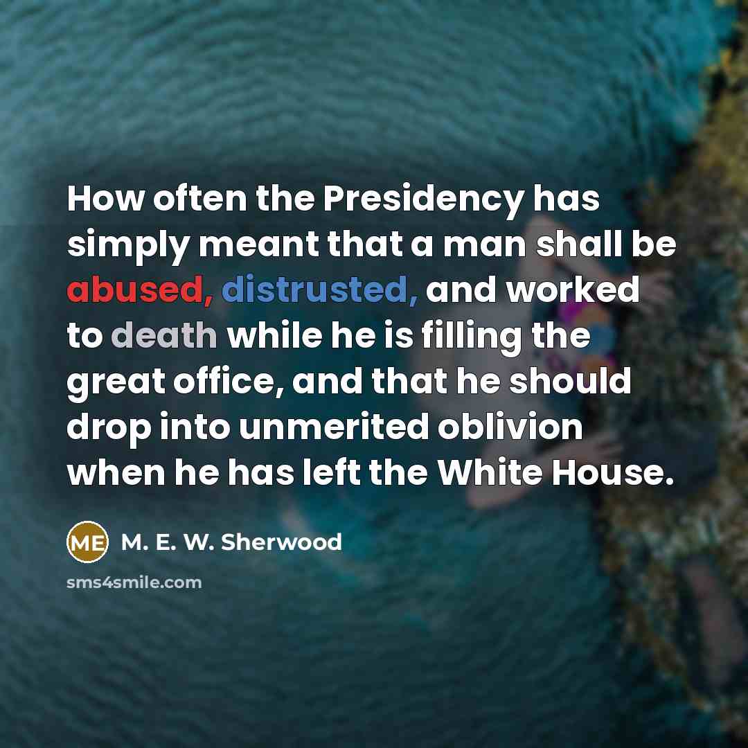 “How often the Presidency has simply meant that a man shall be abused, distrusted, and worked to death while he is filling the great office, and that he should drop into unmerited oblivion when he has left the White House.” quote by M. E. W. Sherwood