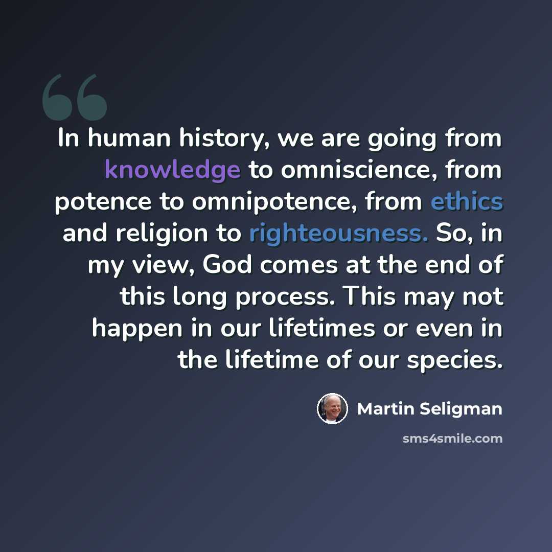 “In human history, we are going from knowledge to omniscience, from potence to omnipotence, from ethics and religion to righteousness. So, in my view, God comes at the end of this long process. This may not happen in our lifetimes or even in the lifetime of our species.” quote by Martin Seligman