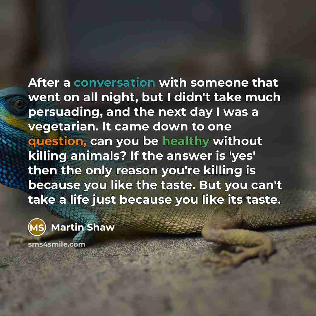 “After a conversation with someone that went on all night, but I didn't take much persuading, and the next day I was a vegetarian. It came down to one question, can you be healthy without killing animals? If the answer is 'yes' then the only reason you're killing is because you like the taste. But…” quote by Martin Shaw