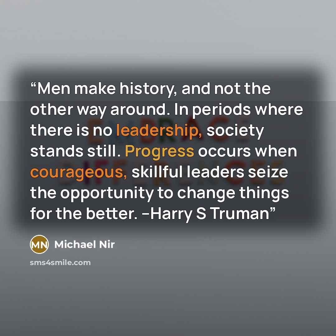 “Men make history, and not the other way around. In periods where there is no leadership, society stands still. Progress occurs when courageous, skillful leaders seize the opportunity to change things for the better. --Harry S Truman” quote by Michael Nir