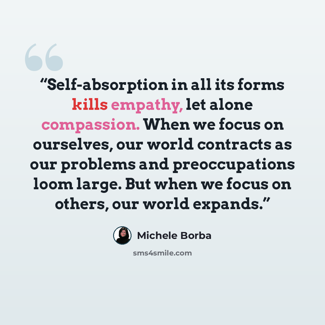 “Self-absorption in all its forms kills empathy, let alone compassion. When we focus on ourselves, our world contracts as our problems and preoccupations loom large. But when we focus on others, our world expands.” quote by Michele Borba