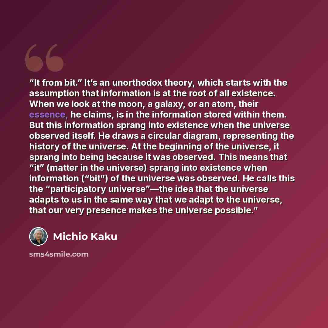 “It from bit.” It’s an unorthodox theory, which starts with the assumption that information is at the root of all existence. When we look at the moon, a galaxy, or an atom, their essence, he claims, is in the information stored within them. But this information sprang into existence when the…” quote by Michio Kaku
