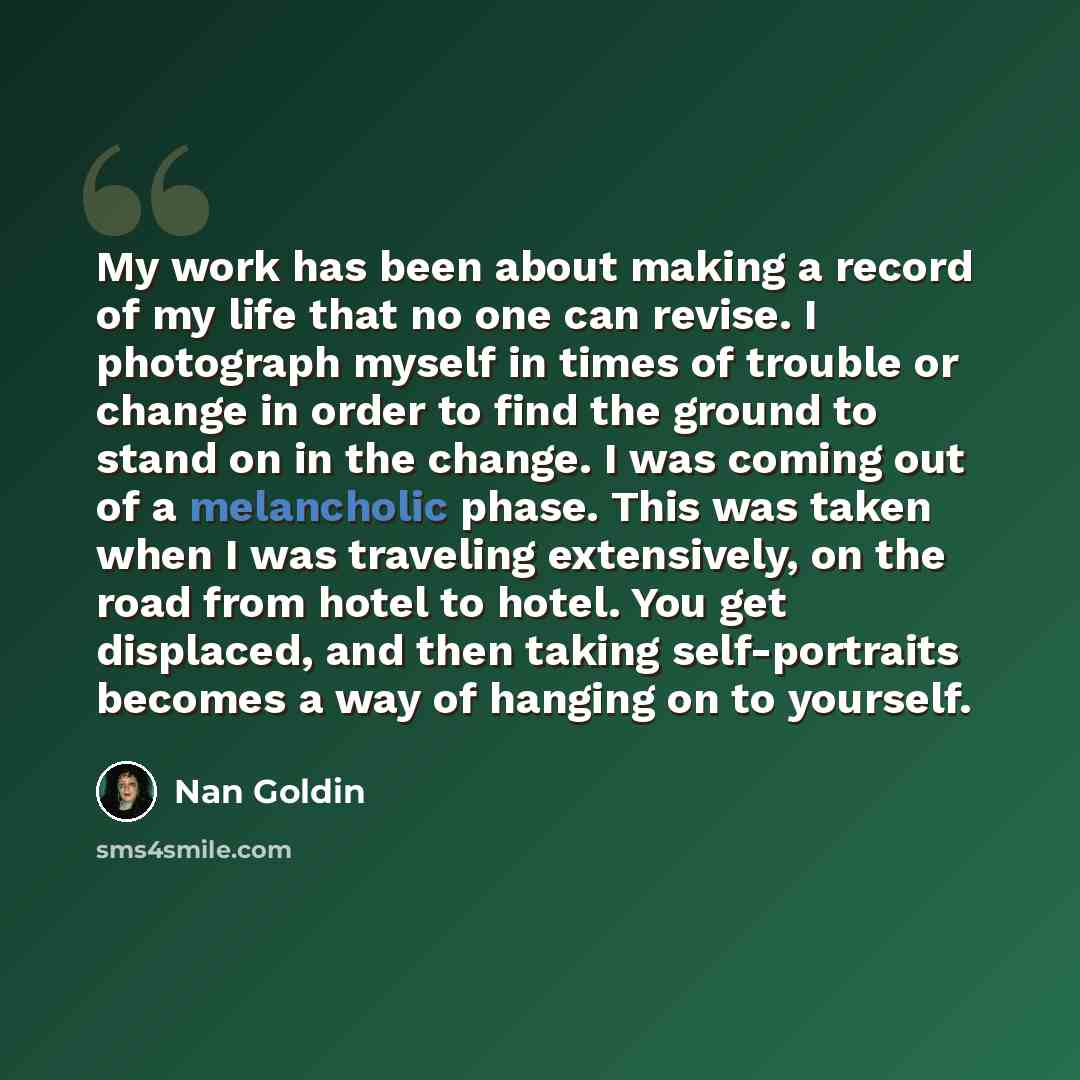 “My work has been about making a record of my life that no one can revise. I photograph myself in times of trouble or change in order to find the ground to stand on in the change. I was coming out of a melancholic phase. This was taken when I was traveling extensively, on the road from hotel to…” quote by Nan Goldin