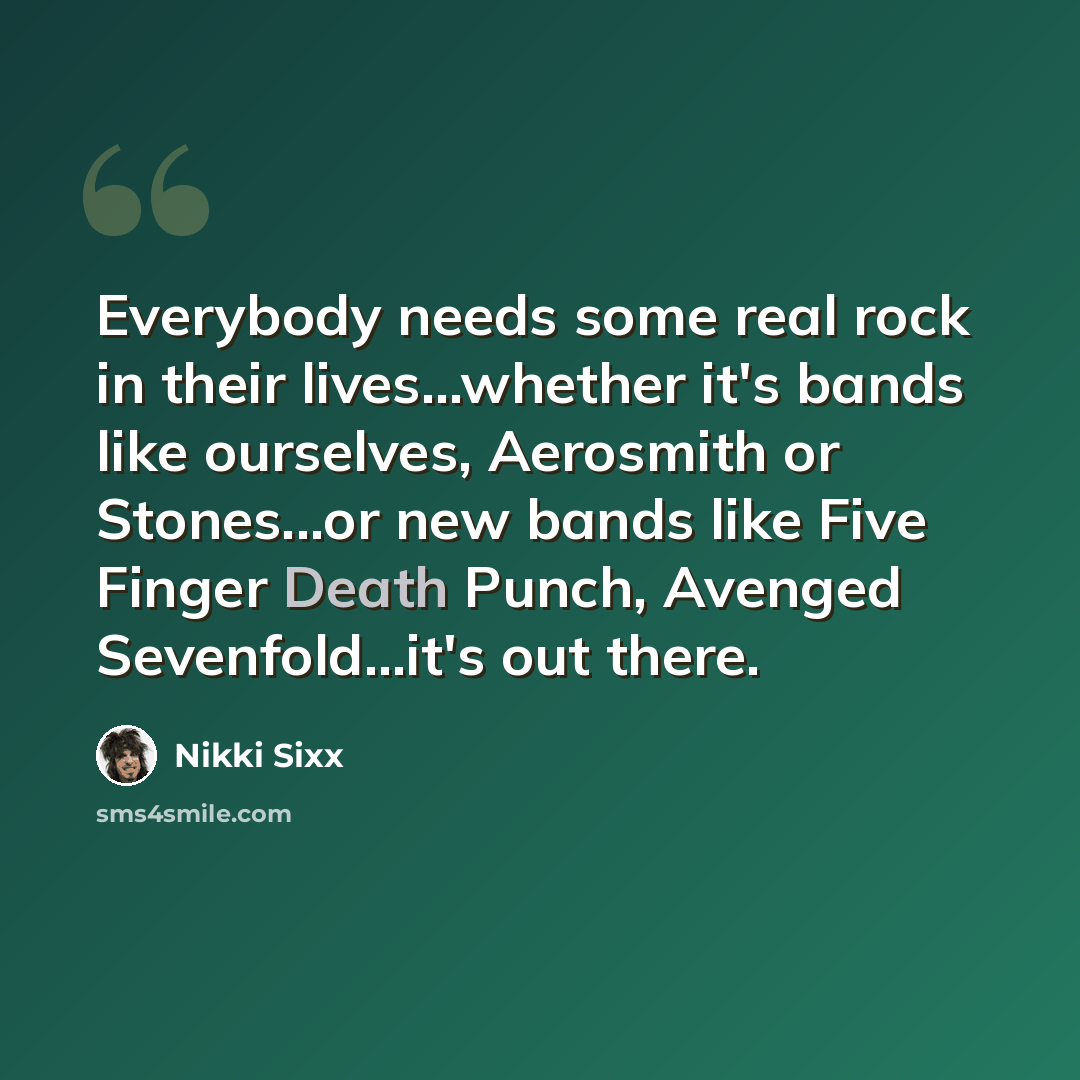 “Everybody needs some real rock in their lives...whether it's bands like ourselves, Aerosmith or Stones...or new bands like Five Finger Death Punch, Avenged Sevenfold...it's out there.” quote by Nikki Sixx