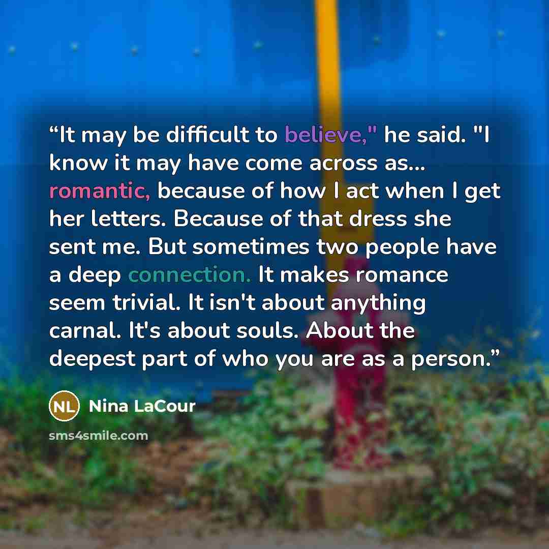 “It may be difficult to believe," he said. "I know it may have come across as... romantic, because of how I act when I get her letters. Because of that dress she sent me. But sometimes two people have a deep connection. It makes romance seem trivial. It isn't about anything carnal. It's about…” quote by Nina LaCour