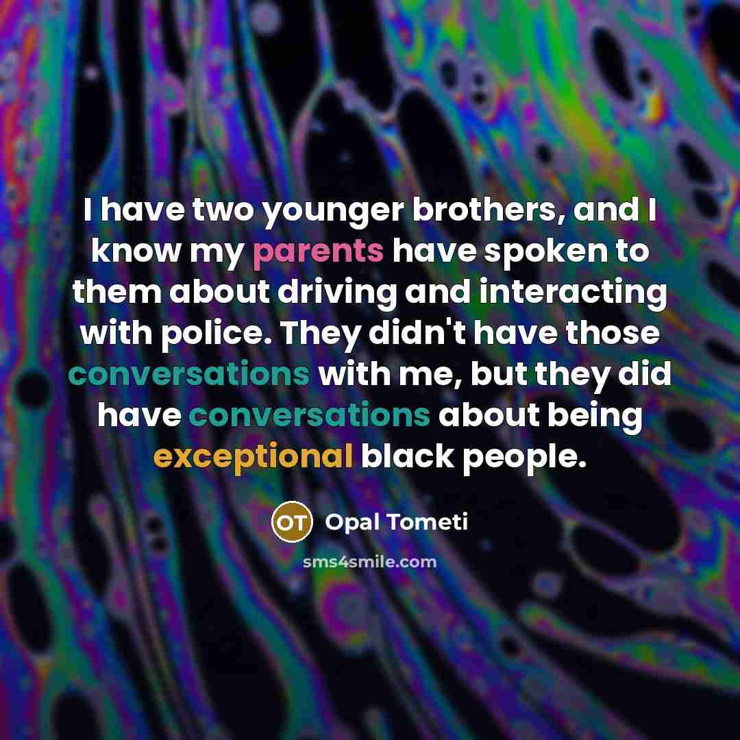 “I have two younger brothers, and I know my parents have spoken to them about driving and interacting with police. They didn't have those conversations with me, but they did have conversations about being exceptional black people.” quote by Opal Tometi