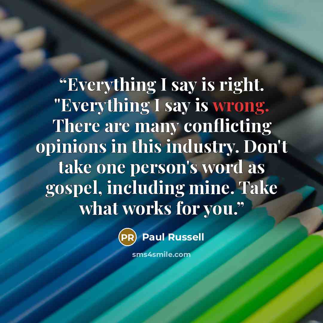“Everything I say is right. "Everything I say is wrong. There are many conflicting opinions in this industry. Don't take one person's word as gospel, including mine. Take what works for you.” quote by Paul Russell