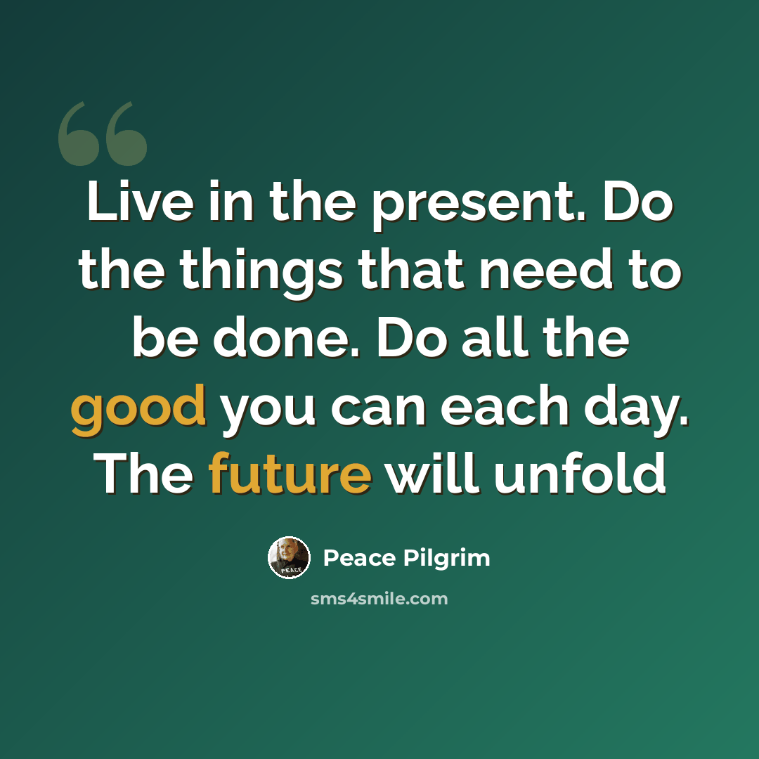 “Live in the present. Do the things that need to be done. Do all the good you can each day. The future will unfold” quote by Peace Pilgrim