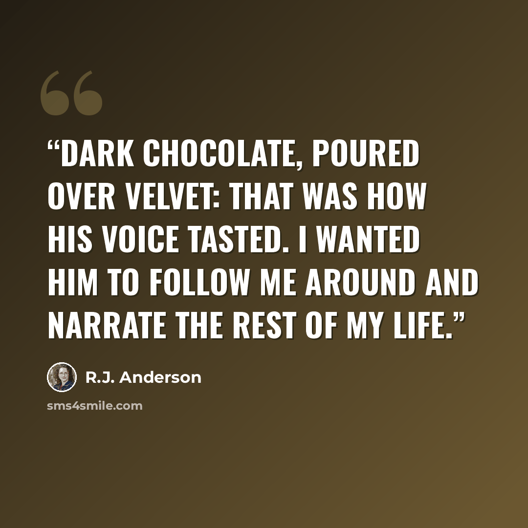 “Dark chocolate, poured over velvet: that was how his voice tasted. I wanted him to follow me around and narrate the rest of my life.” quote by R.J. Anderson