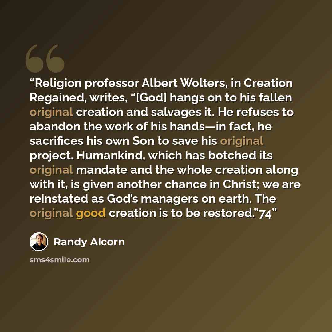 “Religion professor Albert Wolters, in Creation Regained, writes, “[God] hangs on to his fallen original creation and salvages it. He refuses to abandon the work of his hands—in fact, he sacrifices his own Son to save his original project. Humankind, which has botched its original mandate and the…” quote by Randy Alcorn