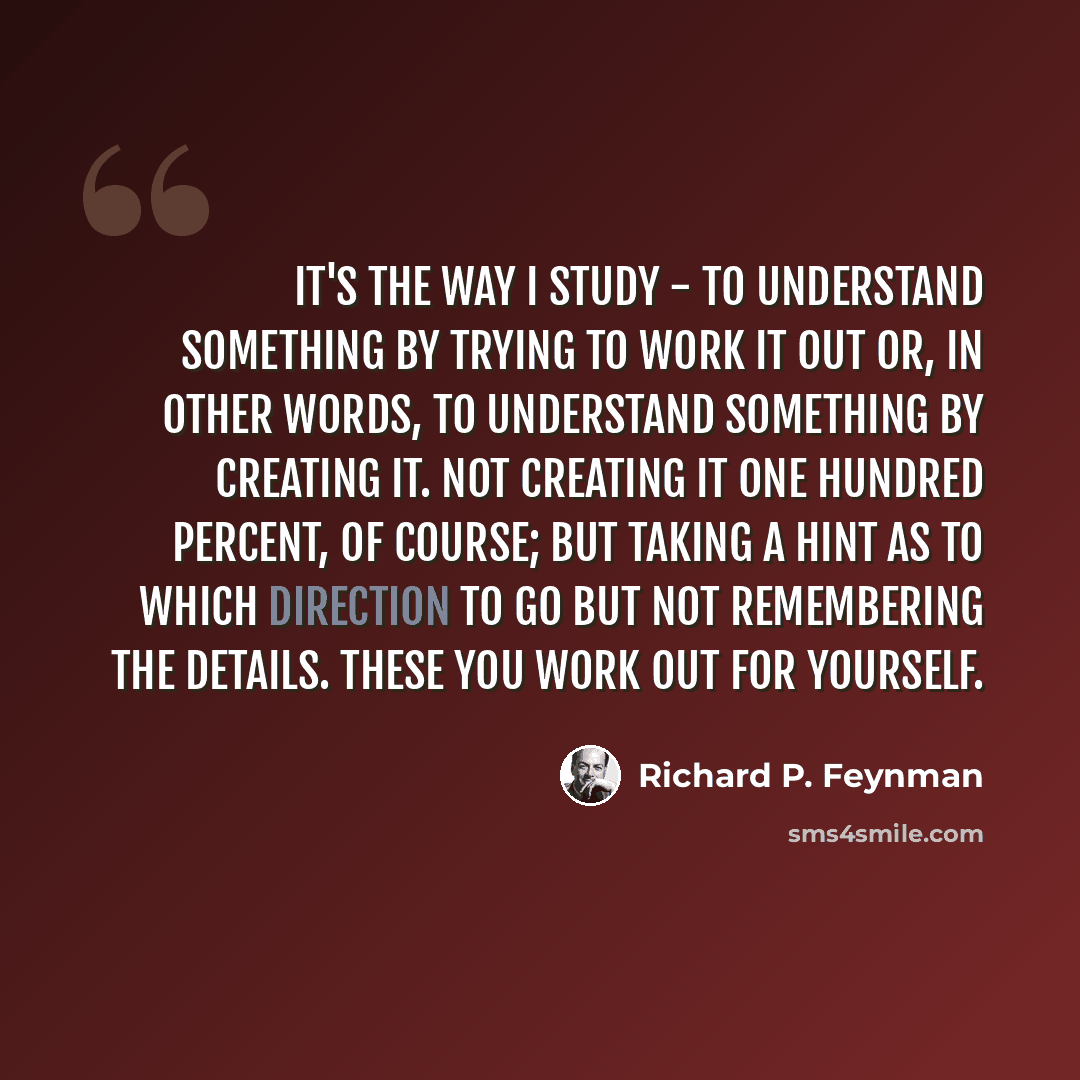 “It's the way I study - to understand something by trying to work it out or, in other words, to understand something by creating it. Not creating it one hundred percent, of course; but taking a hint as to which direction to go but not remembering the details. These you work out for yourself.” quote by Richard P. Feynman