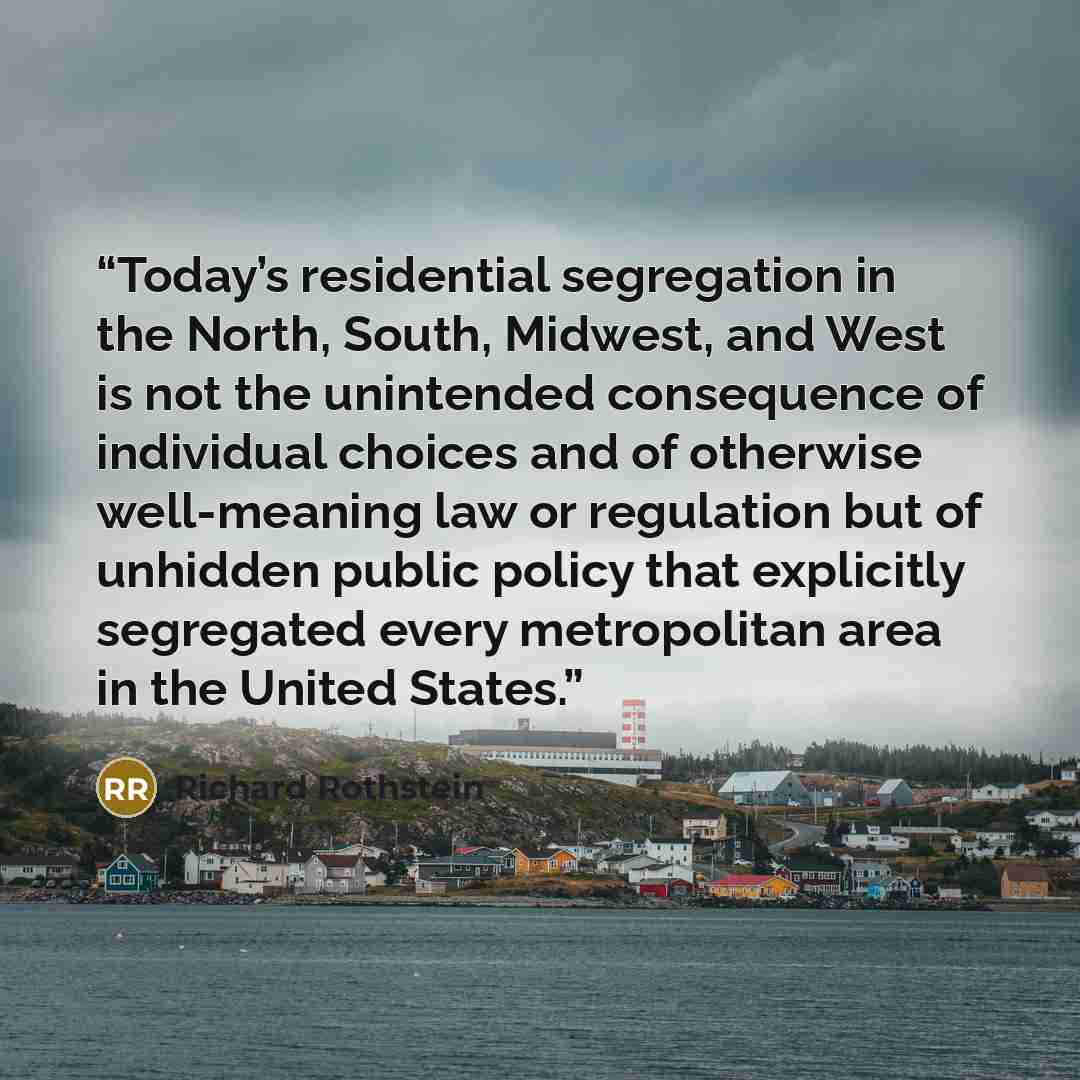 “Today’s residential segregation in the North, South, Midwest, and West is not the unintended consequence of individual choices and of otherwise well-meaning law or regulation but of unhidden public policy that explicitly segregated every metropolitan area in the United States.” quote by Richard Rothstein