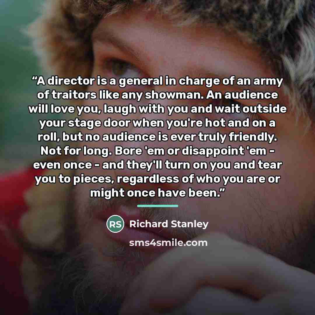 “A director is a general in charge of an army of traitors like any showman. An audience will love you, laugh with you and wait outside your stage door when you're hot and on a roll, but no audience is ever truly friendly. Not for long. Bore 'em or disappoint 'em - even once - and they'll turn on…” quote by Richard Stanley