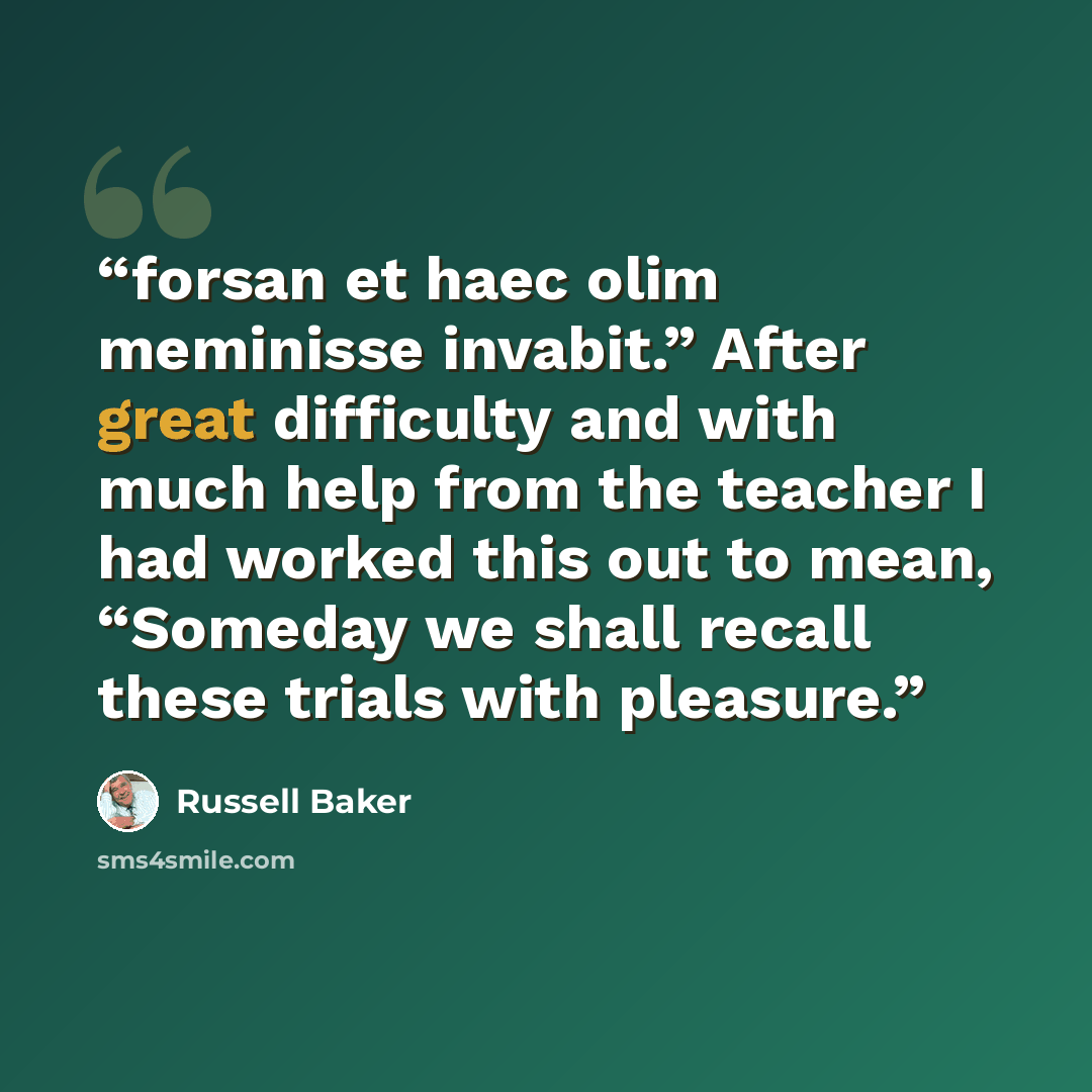 “forsan et haec olim meminisse invabit.” After great difficulty and with much help from the teacher I had worked this out to mean, “Someday we shall recall these trials with pleasure.” quote by Russell Baker