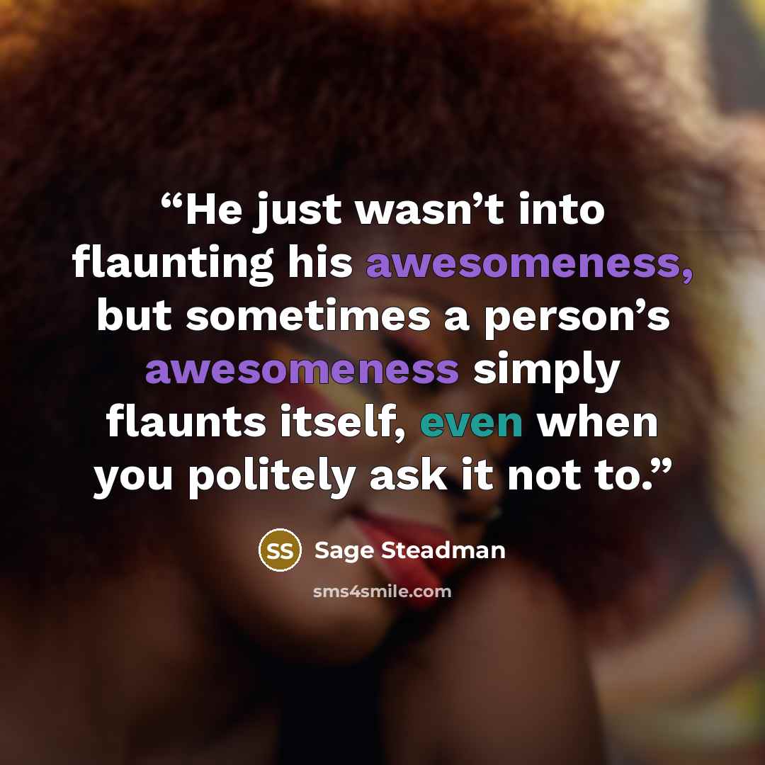 “He just wasn’t into flaunting his awesomeness, but sometimes a person’s awesomeness simply flaunts itself, even when you politely ask it not to.” quote by Sage Steadman