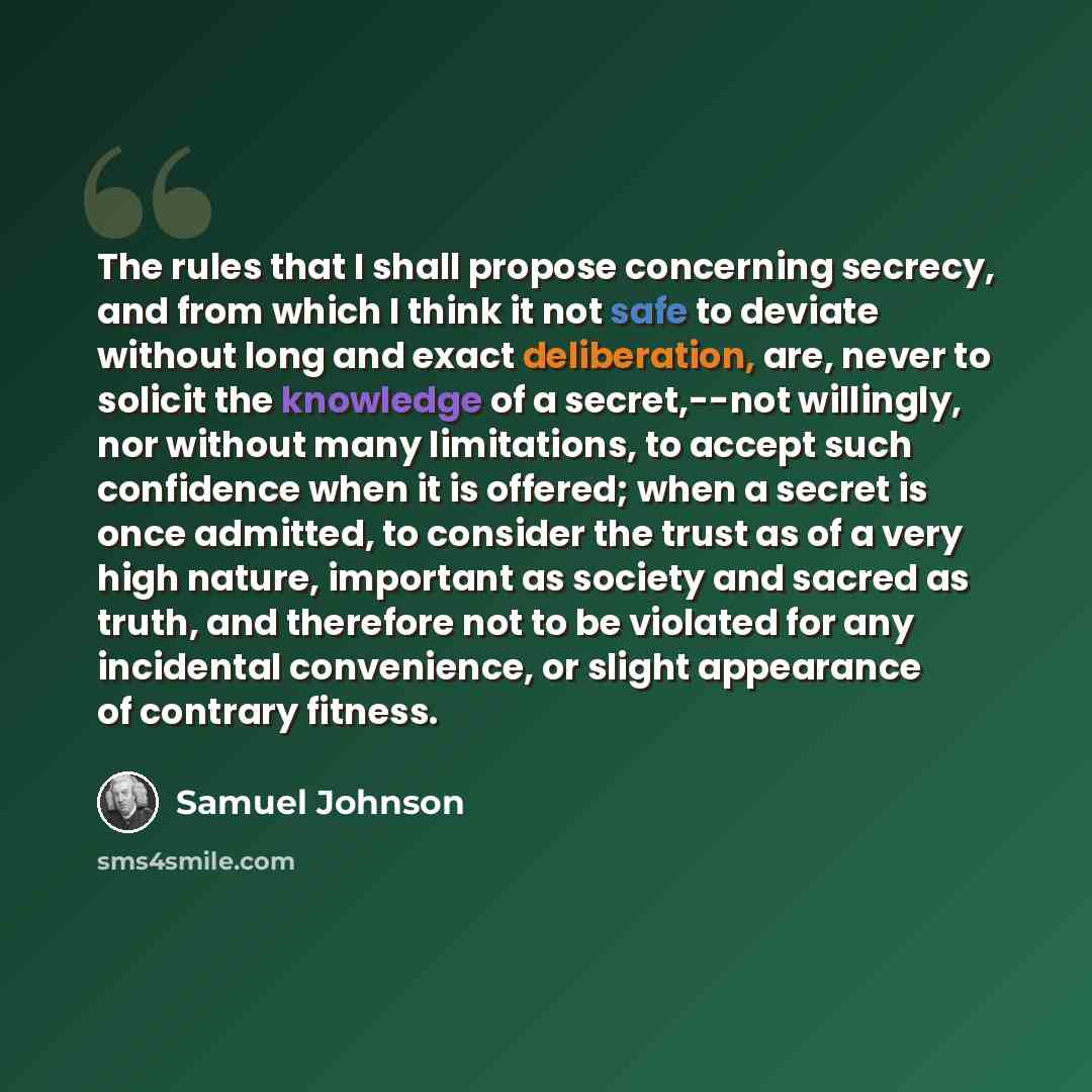 “The rules that I shall propose concerning secrecy, and from which I think it not safe to deviate without long and exact deliberation, are, never to solicit the knowledge of a secret,--not willingly, nor without many limitations, to accept such confidence when it is offered; when a secret is once…” quote by Samuel Johnson