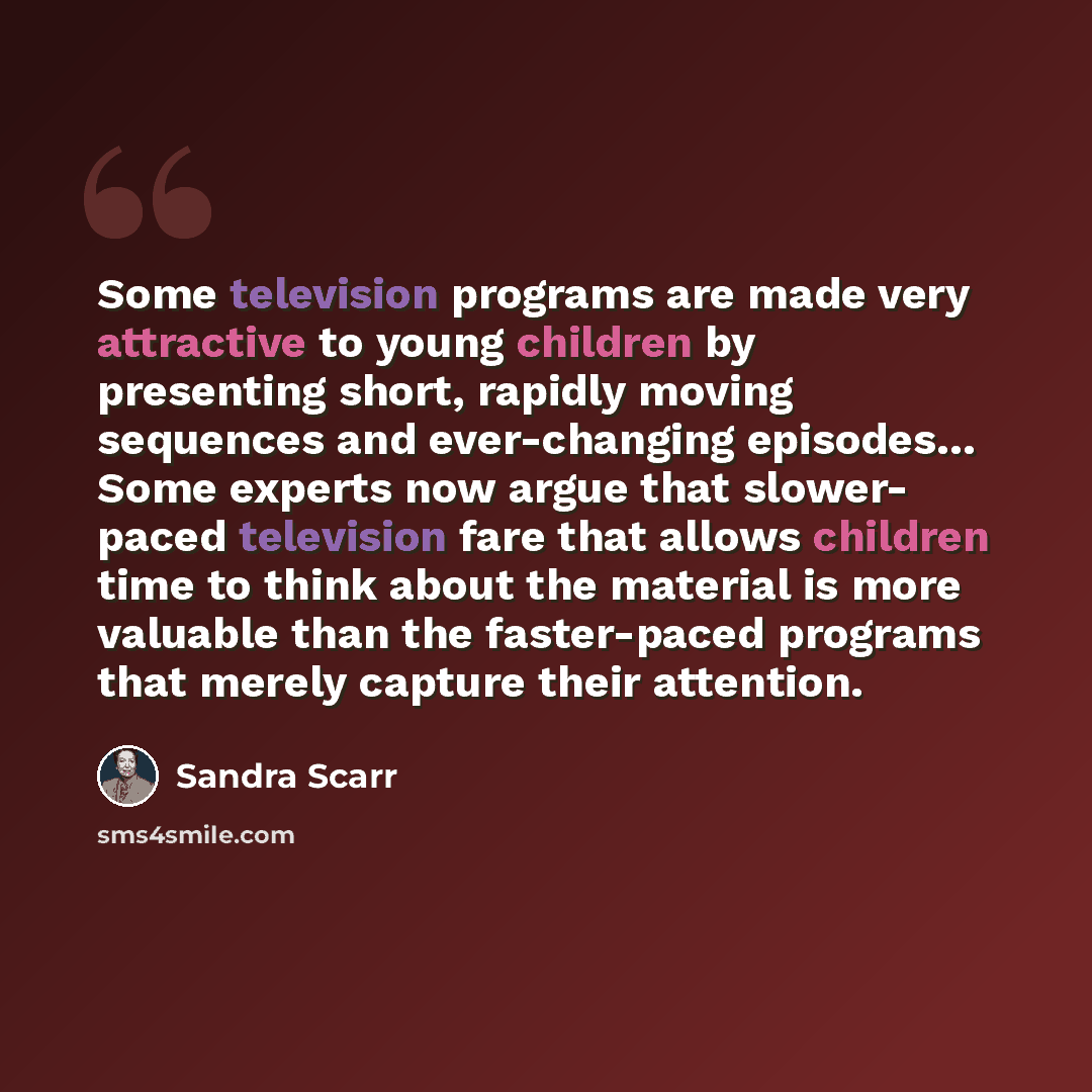 “Some television programs are made very attractive to young children by presenting short, rapidly moving sequences and ever-changing episodes… Some experts now argue that slower- paced television fare that allows children time to think about the material is more valuable than the faster-paced…” quote by Sandra Scarr