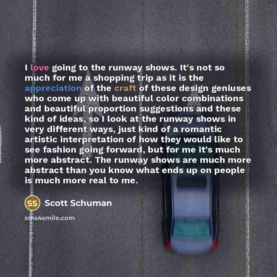 “I love going to the runway shows. It's not so much for me a shopping trip as it is the appreciation of the craft of these design geniuses who come up with beautiful color combinations and beautiful proportion suggestions and these kind of ideas, so I look at the runway shows in very different…” quote by Scott Schuman