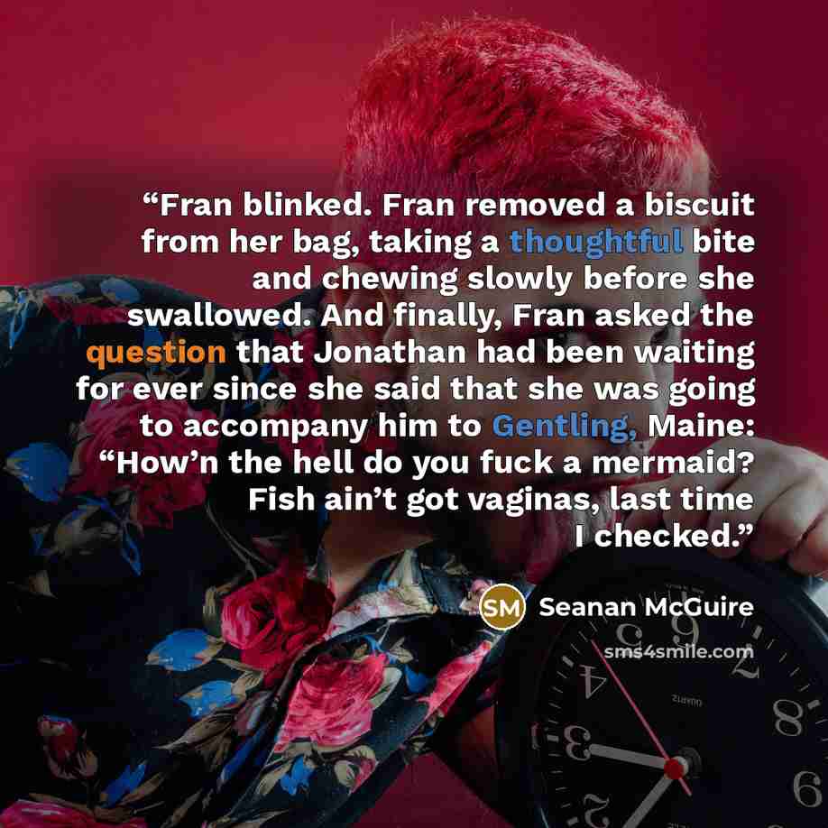 “Fran blinked. Fran removed a biscuit from her bag, taking a thoughtful bite and chewing slowly before she swallowed. And finally, Fran asked the question that Jonathan had been waiting for ever since she said that she was going to accompany him to Gentling, Maine: “How’n the hell do you fuck a…” quote by Seanan McGuire