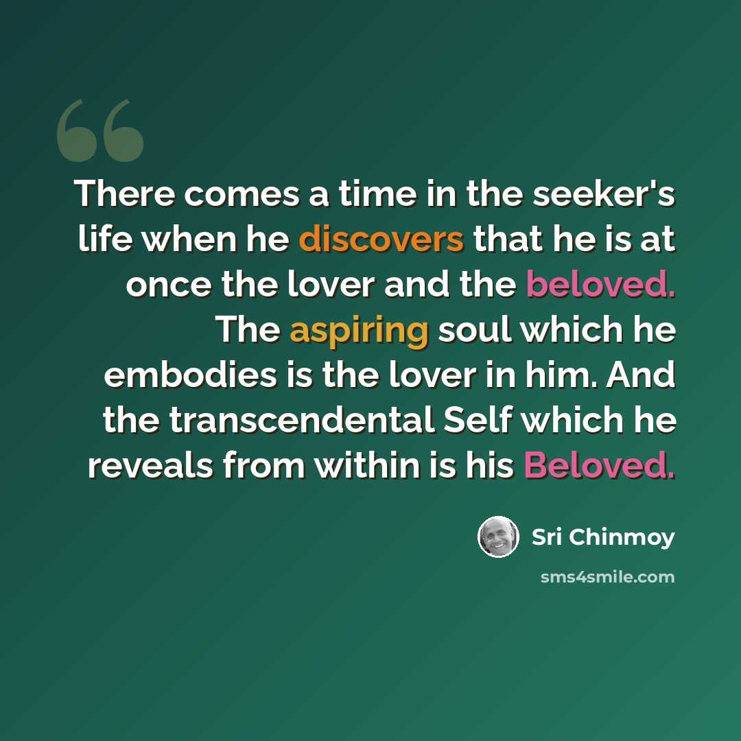“There comes a time in the seeker's life when he discovers that he is at once the lover and the beloved. The aspiring soul which he embodies is the lover in him. And the transcendental Self which he reveals from within is his Beloved.” quote by Sri Chinmoy