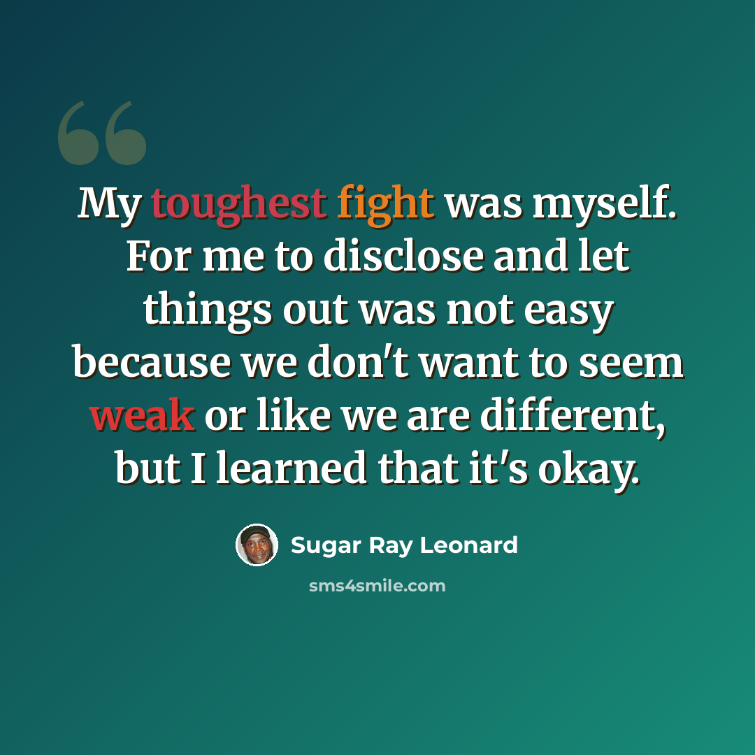 “My toughest fight was myself. For me to disclose and let things out was not easy because we don't want to seem weak or like we are different, but I learned that it's okay.” quote by Sugar Ray Leonard