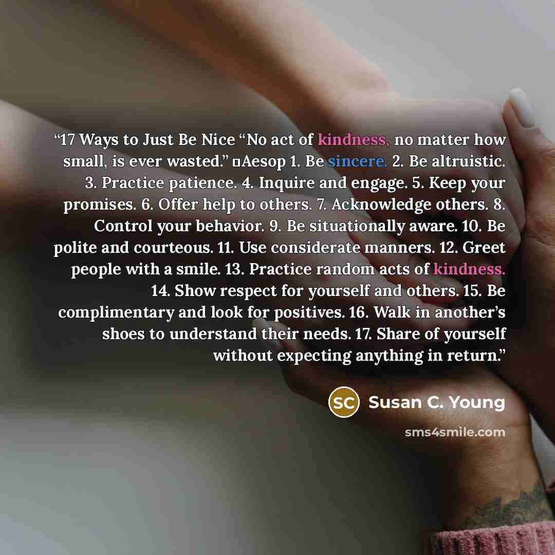 “17 Ways to Just Be Nice “No act of kindness, no matter how small, is ever wasted.” ―Aesop 1. Be sincere. 2. Be altruistic. 3. Practice patience. 4. Inquire and engage. 5. Keep your promises. 6. Offer help to others. 7. Acknowledge others. 8. Control your behavior. 9. Be situationally aware. 10. Be…” quote by Susan C. Young