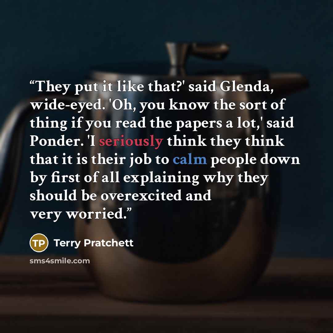 “They put it like that?' said Glenda, wide-eyed. 'Oh, you know the sort of thing if you read the papers a lot,' said Ponder. 'I seriously think they think that it is their job to calm people down by first of all explaining why they should be overexcited and very worried.” quote by Terry Pratchett